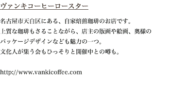 ヴァンキコーヒーロースター 名古屋市天白区にある、自家焙煎珈琲のお店です。 上質な珈琲もさることながら、店主の版画や絵画、奥様の パッケージデザインなども魅力の一つ。 文化人が集う会もひっそりと開催中との噂も。  http://www.vankicoffee.com 